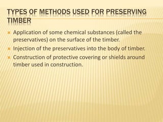 TYPES OF METHODS USED FOR PRESERVING
TIMBER
 Application of some chemical substances (called the
preservatives) on the surface of the timber.
 Injection of the preservatives into the body of timber.
 Construction of protective covering or shields around
timber used in construction.
 