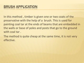 BRUSH APPLICATION
In this method , timber is given one or two coats of the
preservative with the help of a brush. This is used for
painting coal tar at the ends of beams that are embedded in
the walls or base of poles and posts that go to the ground
with coal tar .
The method is quite cheap at the same time, it is not very
effective.
 