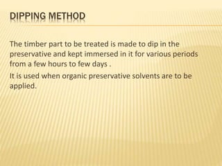 DIPPING METHOD
The timber part to be treated is made to dip in the
preservative and kept immersed in it for various periods
from a few hours to few days .
It is used when organic preservative solvents are to be
applied.
 