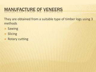 MANUFACTURE OF VENEERS
They are obtained from a suitable type of timber logs using 3
methods
 Sawing
 Slicing
 Rotary cutting
 