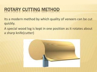 ROTARY CUTTING METHOD
Its a modern method by which quality of veneers can be cut
quickly.
A special wood log is kept in one position as it rotates about
a sharp knife(cutter)
 