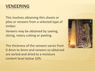 VENEERING
This involves obtaining thin sheets or
plies or veneers from a selected type of
timber.
Veneers may be obtained by sawing,
slicing, rotary cutting or peeling.
The thickness of the veneers varies from
0.4mm to 6mm and veneers so obtained
are sorted and dried to a moisture
content level below 10%
 