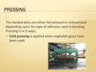 PRESSING
.
The stacked plies are either hot pressed or cold pressed
depending upon the type of adhesive used in bonding.
Pressing is in 2 ways;
 Cold pressing is applied when vegetable glues have
been used
 