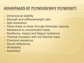 ADVANTAGES OF PLYWOOD(WHY PLYWOOD?)
 Dimensional stability
 Strength and stiffness/weight ratio
 Split resistance
 Panel shear or shear through thickness capacity
 Resistance to concentrated loads
 Resilience, impact and fatigue resistance
 Thermal insulation with low thermal mass
 Chemical resistance
 Sound reflectance
 Workability
 Aesthetics
 