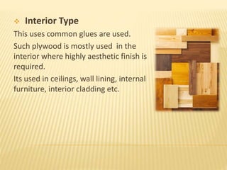  Interior Type
This uses common glues are used.
Such plywood is mostly used in the
interior where highly aesthetic finish is
required.
Its used in ceilings, wall lining, internal
furniture, interior cladding etc.
 