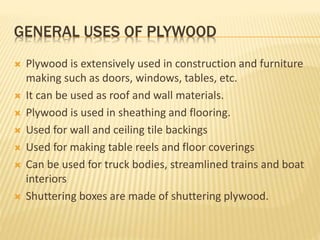 GENERAL USES OF PLYWOOD
 Plywood is extensively used in construction and furniture
making such as doors, windows, tables, etc.
 It can be used as roof and wall materials.
 Plywood is used in sheathing and flooring.
 Used for wall and ceiling tile backings
 Used for making table reels and floor coverings
 Can be used for truck bodies, streamlined trains and boat
interiors
 Shuttering boxes are made of shuttering plywood.
 