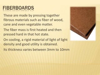FIBERBOARDS
These are made by pressing together
fibrous materials such as fiber of wood,
cane and even vegetable matter.
The fiber mass is first heated and then
pressed hard in that hot state.
On cooling, a rigid material of light of light
density and good utility is obtained.
Its thickness varies between 3mm to 10mm
 