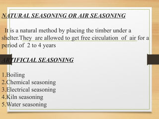 NATURAL SEASONING OR AIR SEASONING
It is a natural method by placing the timber under a
shelter.They are allowed to get free circulation of air for a
period of 2 to 4 years
ARTIFICIAL SEASONING
1.Boiling
2.Chemical seasoning
3.Electrical seasoning
4.Kiln seasoning
5.Water seasoning
 