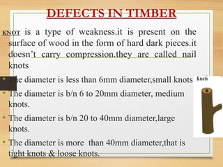 DEFECTS IN TIMBER
KNOT is a type of weakness.it is present on the
surface of wood in the form of hard dark pieces.it
doesn’t carry compression.they are called nail
knots
• The diameter is less than 6mm diameter,small knots.
• The diameter is b/n 6 to 20mm diameter, medium
knots.
• The diameter is b/n 20 to 40mm diameter,large
knots.
• The diameter is more than 40mm diameter,that is
tight knots & loose knots.
 