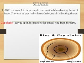 SHAKE
SHAKE is a complete or incomplete separation b/n adjoining layers of
tissues.They can be cup shakes,heart shakes,radial shakes,ring shakes..
Cup shake –curved split, it separates the annual ring from the next.
 
