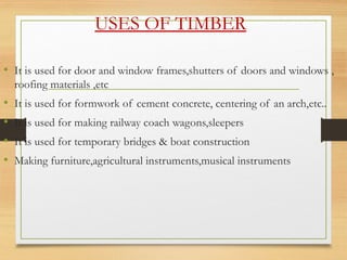 USES OF TIMBER
• It is used for door and window frames,shutters of doors and windows ,
roofing materials ,etc
• It is used for formwork of cement concrete, centering of an arch,etc..
• It is used for making railway coach wagons,sleepers
• It is used for temporary bridges & boat construction
• Making furniture,agricultural instruments,musical instruments
 