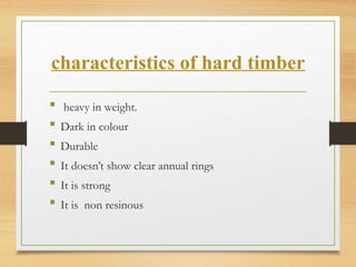 characteristics of hard timber
 heavy in weight.
 Dark in colour
 Durable
 It doesn’t show clear annual rings
 It is strong
 It is non resinous
 