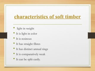 characteristics of soft timber
 light in weight
 It is light in color
 It is resinous
 It has straight fibres
 It has distinct annual rings
 It is comparatively weak
 It can be split easily.
 