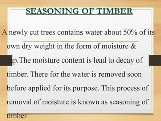 SEASONING OF TIMBER
A newly cut trees contains water about 50% of its
own dry weight in the form of moisture &
sap.The moisture content is lead to decay of
timber. There for the water is removed soon
before applied for its purpose. This process of
removal of moisture is known as seasoning of
timber
 