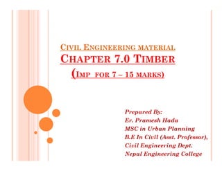 CIVIL ENGINEERING MATERIAL
CHAPTER 7.0 TIMBER
(IMP FOR 7 – 15 MARKS)
Prepared By:
Er. Pramesh Hada
MSC in Urban Planning
B.E In Civil (Asst. Professor),
Civil Engineering Dept.
Nepal Engineering College
 