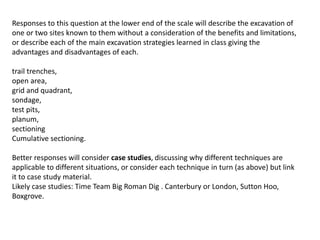 Responses to this question at the lower end of the scale will describe the excavation of
one or two sites known to them without a consideration of the benefits and limitations,
or describe each of the main excavation strategies learned in class giving the
advantages and disadvantages of each.
trail trenches,
open area,
grid and quadrant,
sondage,
test pits,
planum,
sectioning
Cumulative sectioning.
Better responses will consider case studies, discussing why different techniques are
applicable to different situations, or consider each technique in turn (as above) but link
it to case study material.
Likely case studies: Time Team Big Roman Dig . Canterbury or London, Sutton Hoo,
Boxgrove.
 
