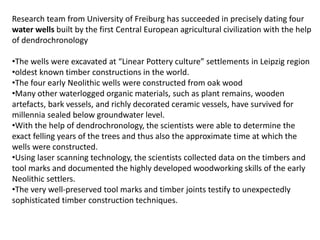 Research team from University of Freiburg has succeeded in precisely dating four
water wells built by the first Central European agricultural civilization with the help
of dendrochronology
•The wells were excavated at “Linear Pottery culture” settlements in Leipzig region
•oldest known timber constructions in the world.
•The four early Neolithic wells were constructed from oak wood
•Many other waterlogged organic materials, such as plant remains, wooden
artefacts, bark vessels, and richly decorated ceramic vessels, have survived for
millennia sealed below groundwater level.
•With the help of dendrochronology, the scientists were able to determine the
exact felling years of the trees and thus also the approximate time at which the
wells were constructed.
•Using laser scanning technology, the scientists collected data on the timbers and
tool marks and documented the highly developed woodworking skills of the early
Neolithic settlers.
•The very well-preserved tool marks and timber joints testify to unexpectedly
sophisticated timber construction techniques.
 