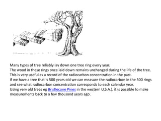 Many types of tree reliably lay down one tree ring every year.
The wood in these rings once laid down remains unchanged during the life of the tree.
This is very useful as a record of the radiocarbon concentration in the past.
If we have a tree that is 500 years old we can measure the radiocarbon in the 500 rings
and see what radiocarbon concentration corresponds to each calendar year.
Using very old trees eg Bristlecone Pines in the western U.S.A.), it is possible to make
measurements back to a few thousand years ago.
 