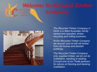 Welcome To Recycled Timber 
Company

The Recycled Timber Company in
Perth is a West Australian family
owned and operated, timber
recycling and milling business.

At the Recycled Timber Company
we recover and re-mill old timber
from old homes and derelict
buildings.

The Recycled Timber Company
only supplies timber, we do not do
installation, sanding or sealing.
Consult one of our Trade partners
for advice on flooring and decking
installation.
 