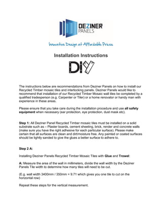 Installation Instructions
The instructions below are recommendations from Deziner Panels on how to install our
Recycled Timber mosaic tiles and interlocking panels. Deziner Panels would like to
recommend that installation of our Recycled Timber Mosaic wall tiles be completed by a
qualified tradesperson (e.g. Carpenter or Tiler) or a home renovator or handy man with
experience in these areas.
Please ensure that you take care during the installation procedure and use all safety
equipment when necessary (ear protection, eye protection, dust mask etc).
Step 1: All Deziner Panel Recycled Timber mosaic tiles must be installed on a solid
substrate such as – Plaster boards, cement sheeting, brick, render and concrete walls
(make sure you have the right adhesive for each particular surface). Please make
certain that all surfaces are clean and dirt/moisture free. Any painted or coated surfaces
should be lightly sanded to give the glues a better surface to adhere to.
Step 2 A:
Installing Deziner Panels Recycled Timber Mosaic Tiles with Glue and Trowel:
A: Measure the area of the wall in millimeters, divide the wall width by the Deziner
Panels Tile width to determine how many tiles will need to be cut.
(E.g. wall width 3400mm / 350mm = 9.71 which gives you one tile to cut on the
horizontal row)
Repeat these steps for the vertical measurement.
 