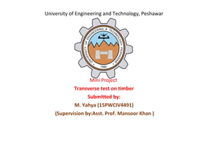University of Engineering and Technology, Peshawar
Mini Project
Transverse test on timber
Submitted by:
M. Yahya (15PWCIV4491)
(Supervision by:Asst. Prof. Mansoor Khan )
 