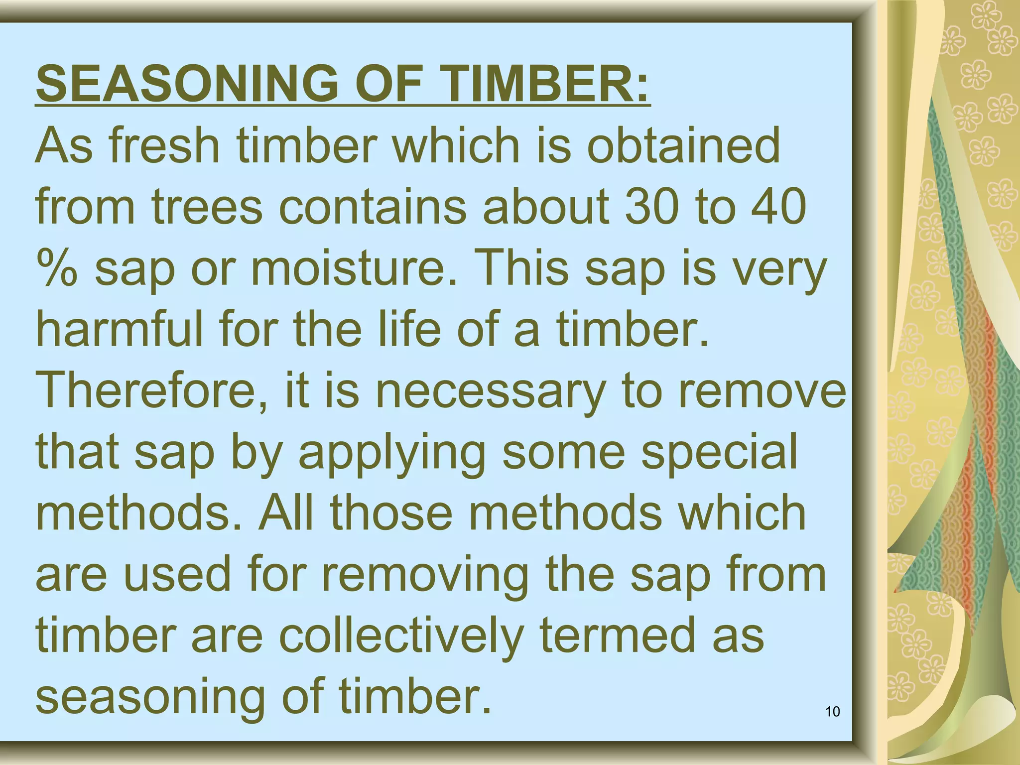 SEASONING OF TIMBER:
As fresh timber which is obtained
from trees contains about 30 to 40
% sap or moisture. This sap is very
harmful for the life of a timber.
Therefore, it is necessary to remove
that sap by applying some special
methods. All those methods which
are used for removing the sap from
timber are collectively termed as
seasoning of timber.
10

 