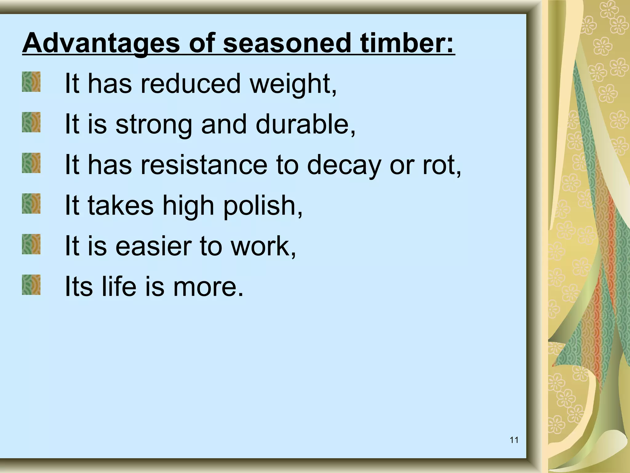 Advantages of seasoned timber:
It has reduced weight,
It is strong and durable,
It has resistance to decay or rot,
It takes high polish,
It is easier to work,
Its life is more.

11

 