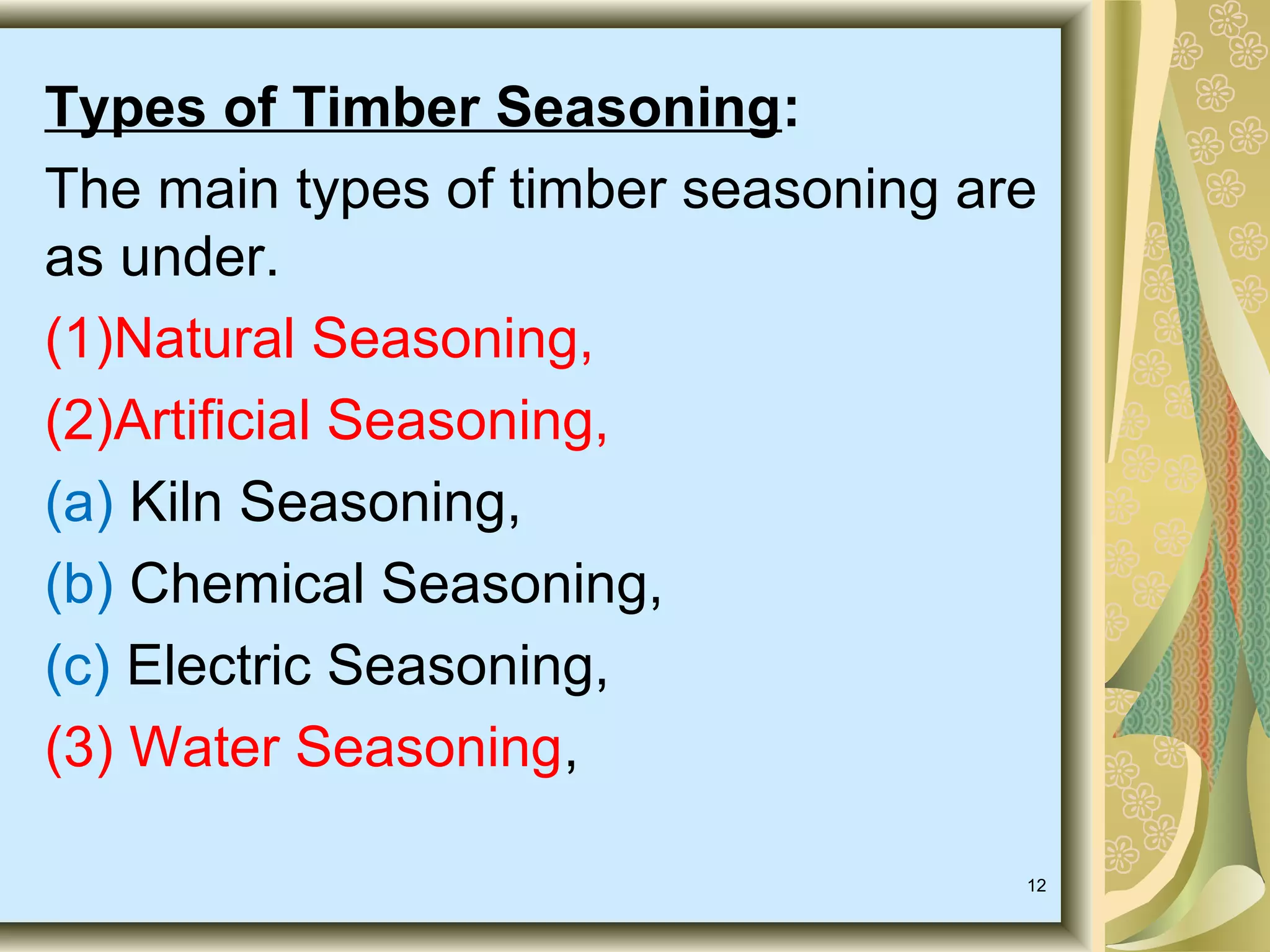 Types of Timber Seasoning:
The main types of timber seasoning are
as under.
(1)Natural Seasoning,
(2)Artificial Seasoning,
(a) Kiln Seasoning,
(b) Chemical Seasoning,
(c) Electric Seasoning,
(3) Water Seasoning,
12

 