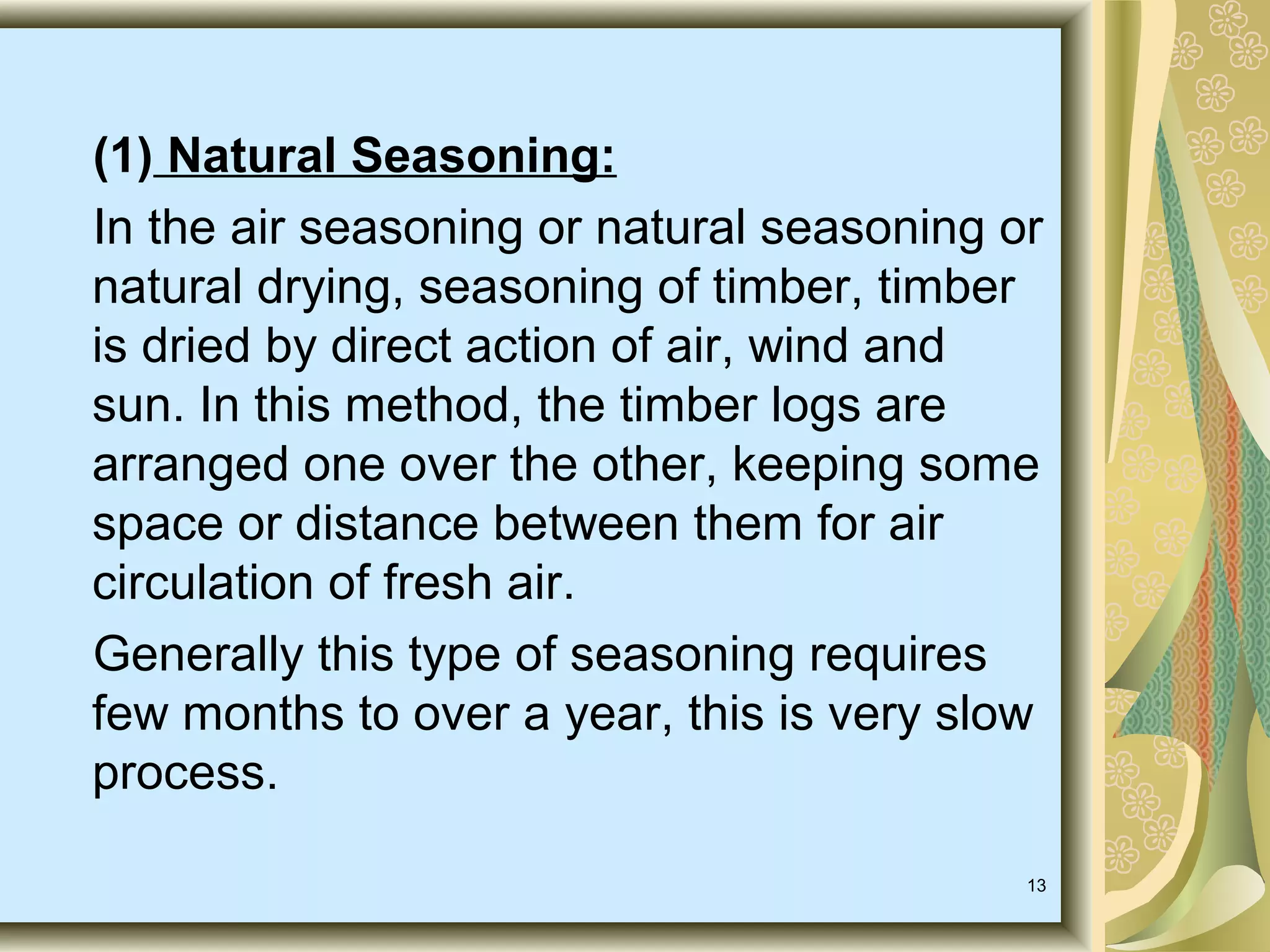 (1) Natural Seasoning:
In the air seasoning or natural seasoning or
natural drying, seasoning of timber, timber
is dried by direct action of air, wind and
sun. In this method, the timber logs are
arranged one over the other, keeping some
space or distance between them for air
circulation of fresh air.
Generally this type of seasoning requires
few months to over a year, this is very slow
process.
13

 
