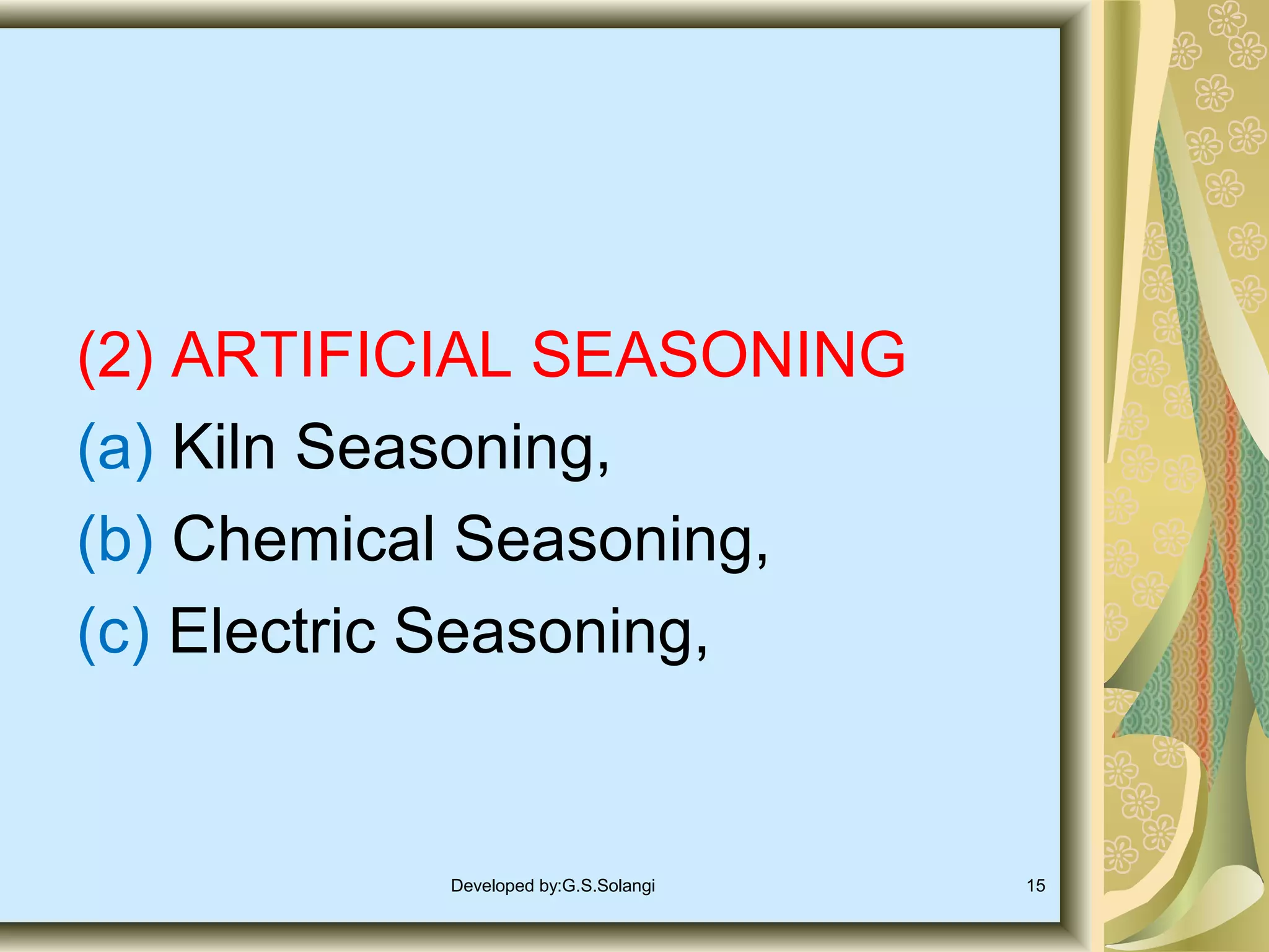 (2) ARTIFICIAL SEASONING
(a) Kiln Seasoning,
(b) Chemical Seasoning,
(c) Electric Seasoning,

Developed by:G.S.Solangi

15

 