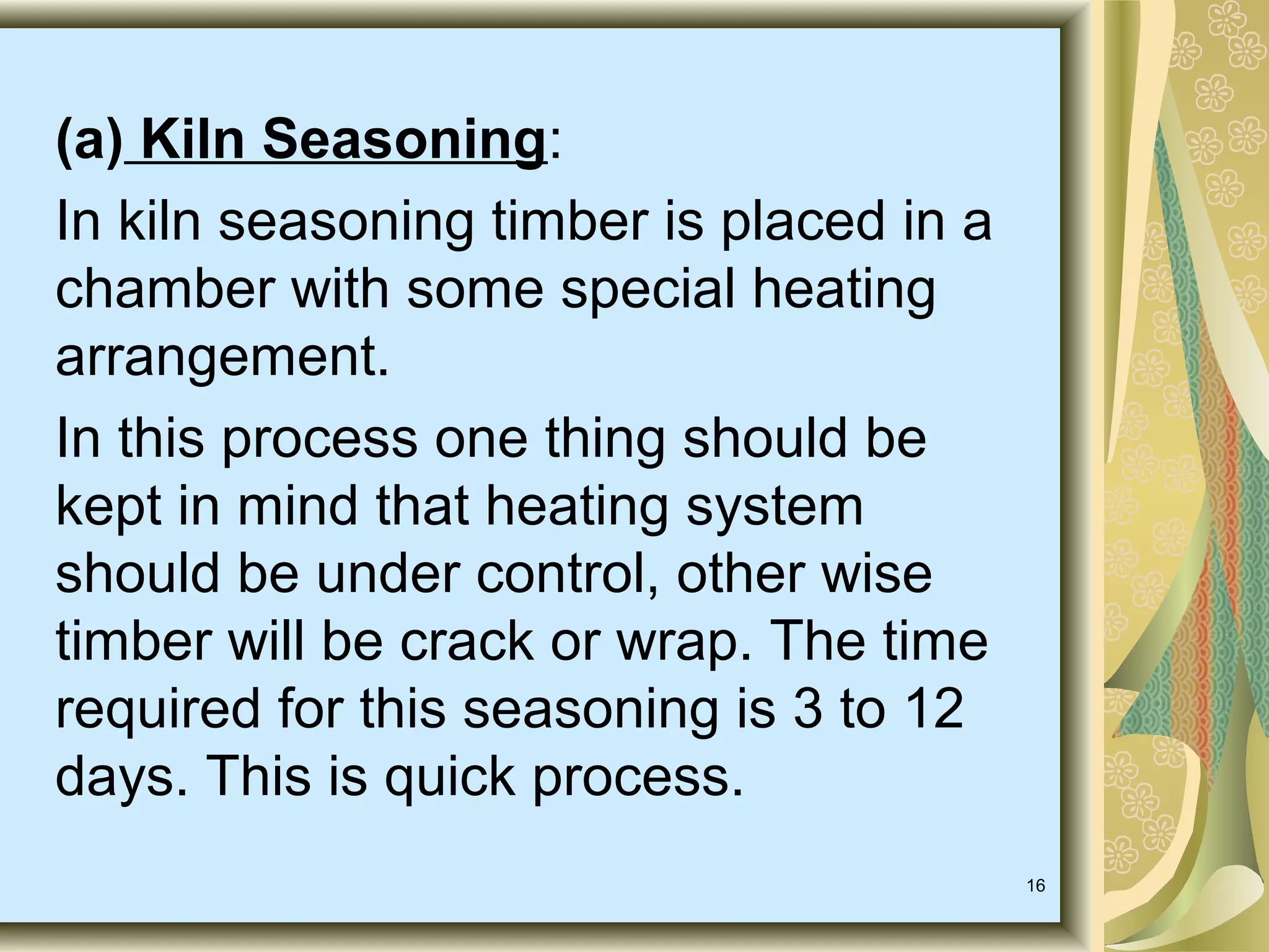 (a) Kiln Seasoning:
In kiln seasoning timber is placed in a
chamber with some special heating
arrangement.
In this process one thing should be
kept in mind that heating system
should be under control, other wise
timber will be crack or wrap. The time
required for this seasoning is 3 to 12
days. This is quick process.
16

 
