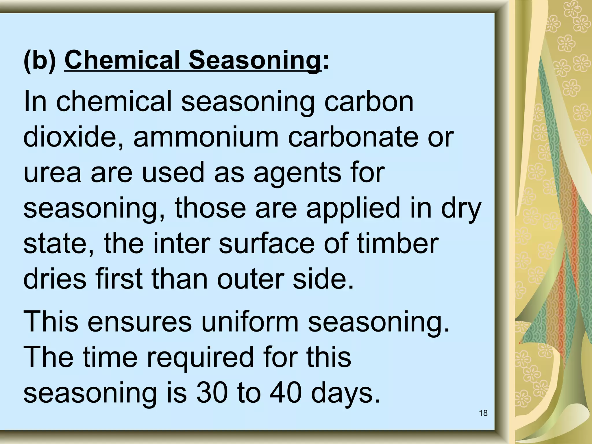 (b) Chemical Seasoning:

In chemical seasoning carbon
dioxide, ammonium carbonate or
urea are used as agents for
seasoning, those are applied in dry
state, the inter surface of timber
dries first than outer side.
This ensures uniform seasoning.
The time required for this
seasoning is 30 to 40 days.

18

 