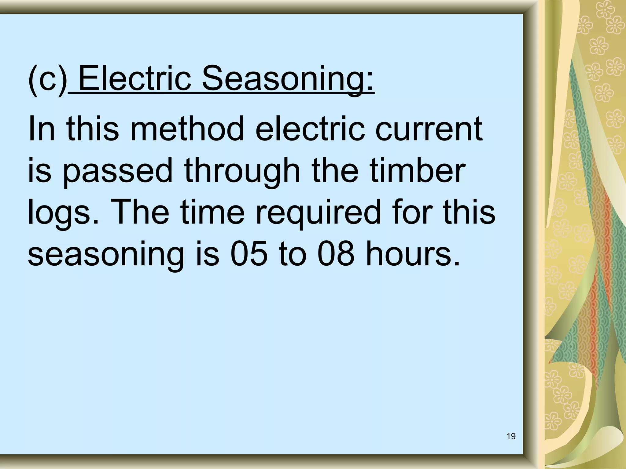 (c) Electric Seasoning:
In this method electric current
is passed through the timber
logs. The time required for this
seasoning is 05 to 08 hours.

19

 