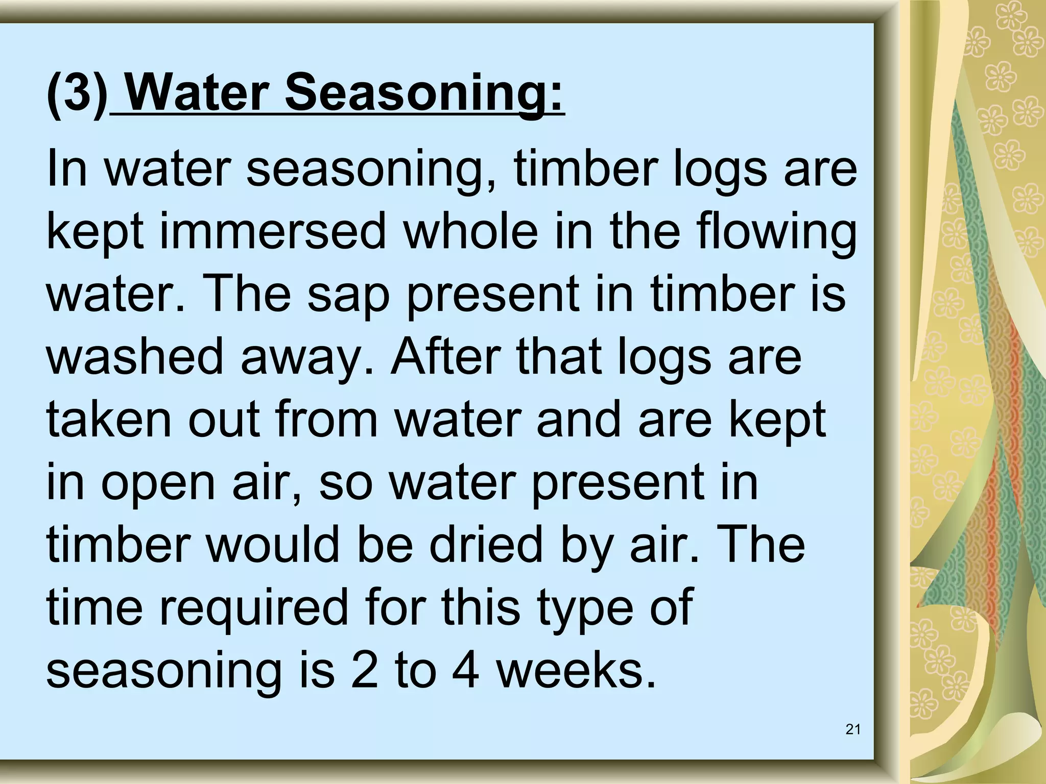 (3) Water Seasoning:
In water seasoning, timber logs are
kept immersed whole in the flowing
water. The sap present in timber is
washed away. After that logs are
taken out from water and are kept
in open air, so water present in
timber would be dried by air. The
time required for this type of
seasoning is 2 to 4 weeks.
21

 