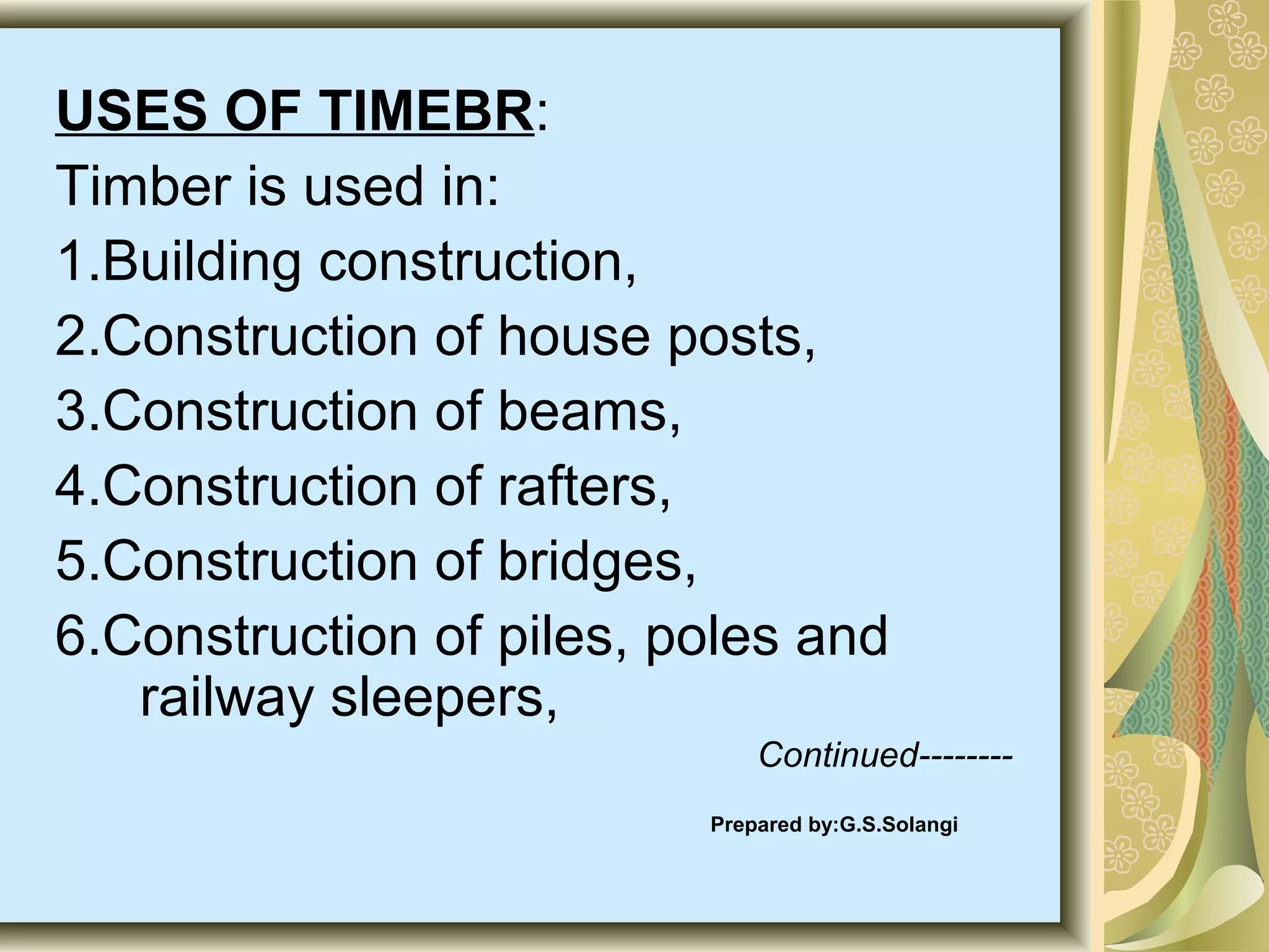 USES OF TIMEBR:
Timber is used in:
1.Building construction,
2.Construction of house posts,
3.Construction of beams,
4.Construction of rafters,
5.Construction of bridges,
6.Construction of piles, poles and
railway sleepers,
Continued-------Prepared by:G.S.Solangi

 