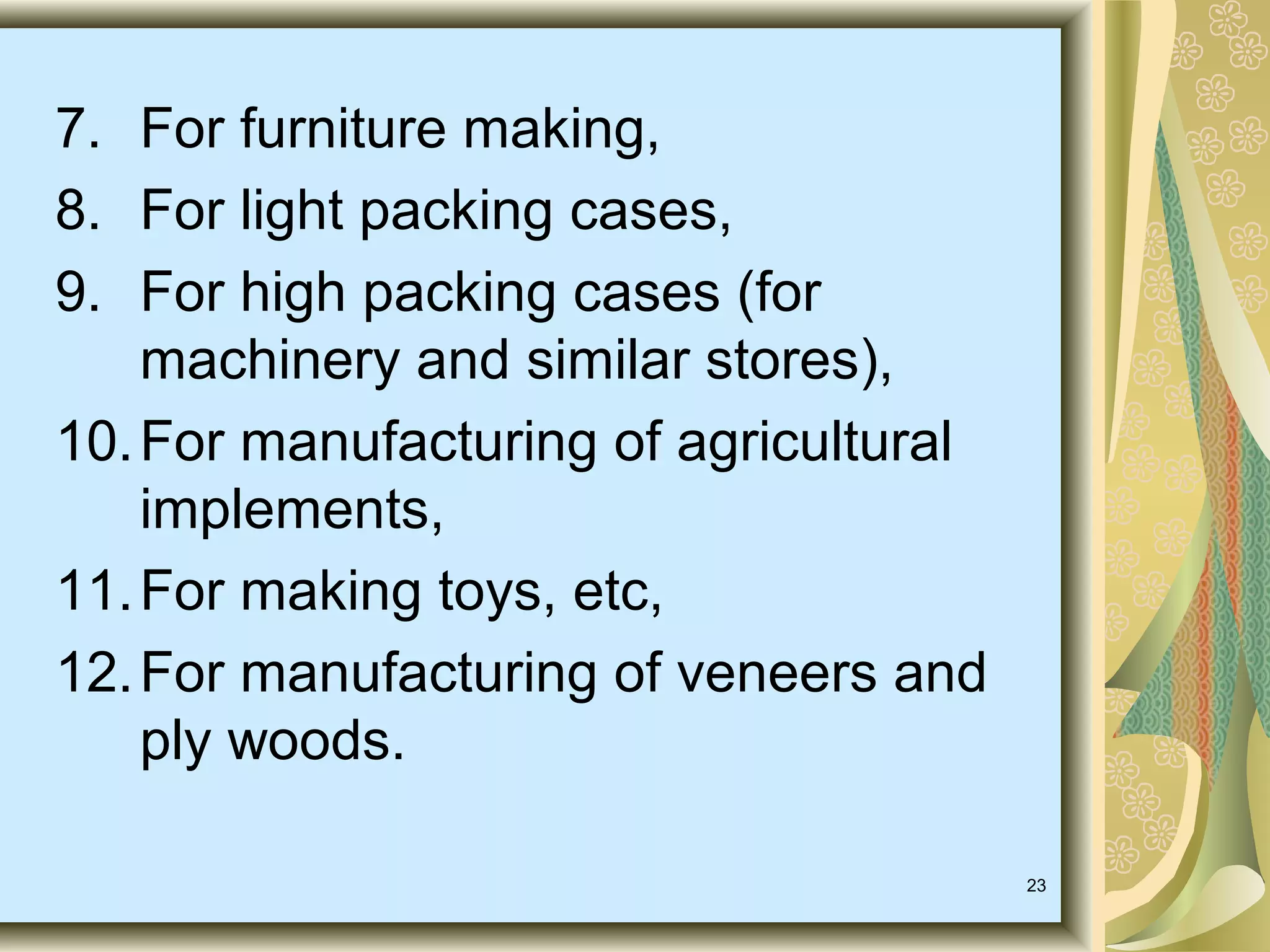 7. For furniture making,
8. For light packing cases,
9. For high packing cases (for
machinery and similar stores),
10. For manufacturing of agricultural
implements,
11. For making toys, etc,
12. For manufacturing of veneers and
ply woods.
23

 
