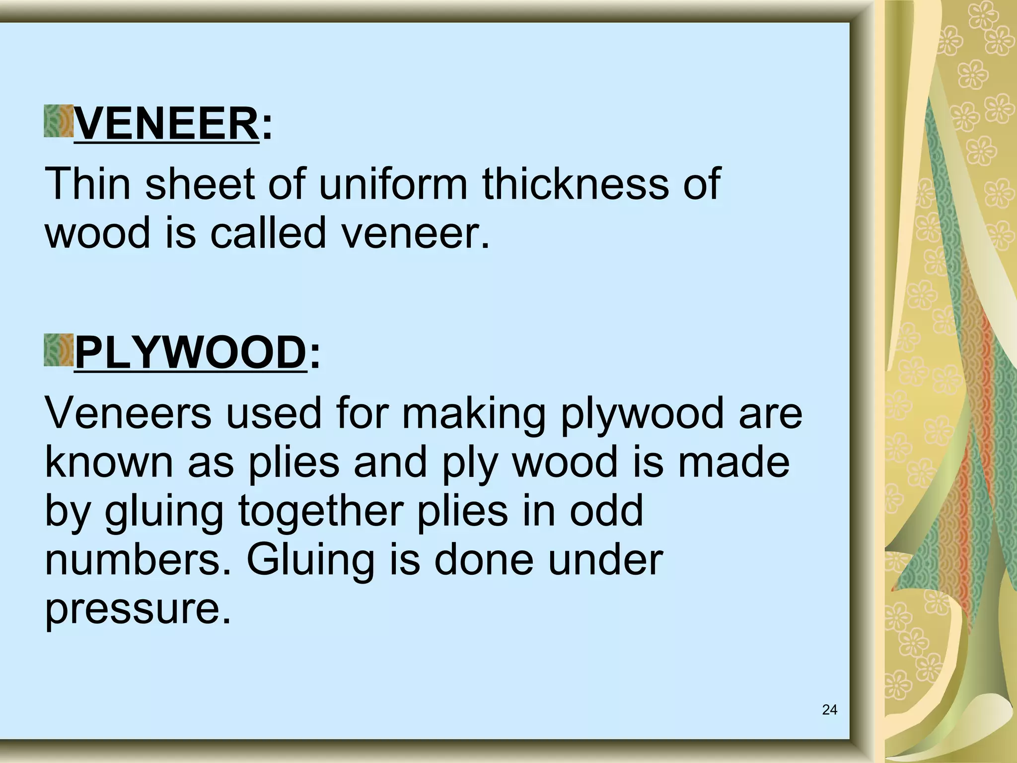 VENEER:
Thin sheet of uniform thickness of
wood is called veneer.
PLYWOOD:
Veneers used for making plywood are
known as plies and ply wood is made
by gluing together plies in odd
numbers. Gluing is done under
pressure.
24

 