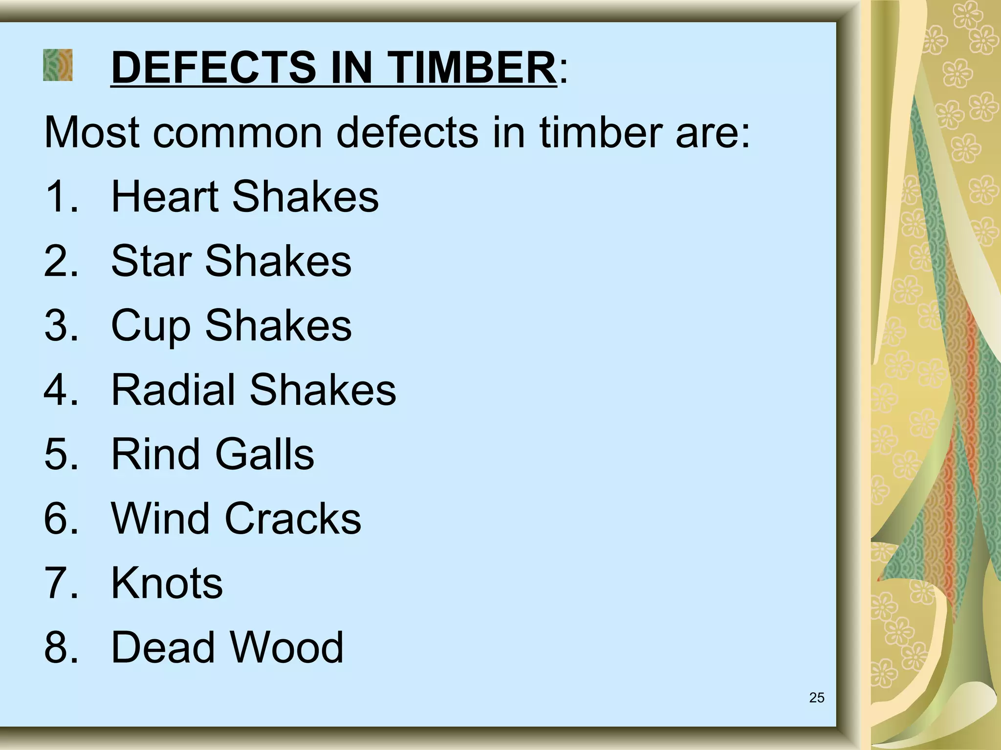 DEFECTS IN TIMBER:
Most common defects in timber are:
1. Heart Shakes
2. Star Shakes
3. Cup Shakes
4. Radial Shakes
5. Rind Galls
6. Wind Cracks
7. Knots
8. Dead Wood
25

 