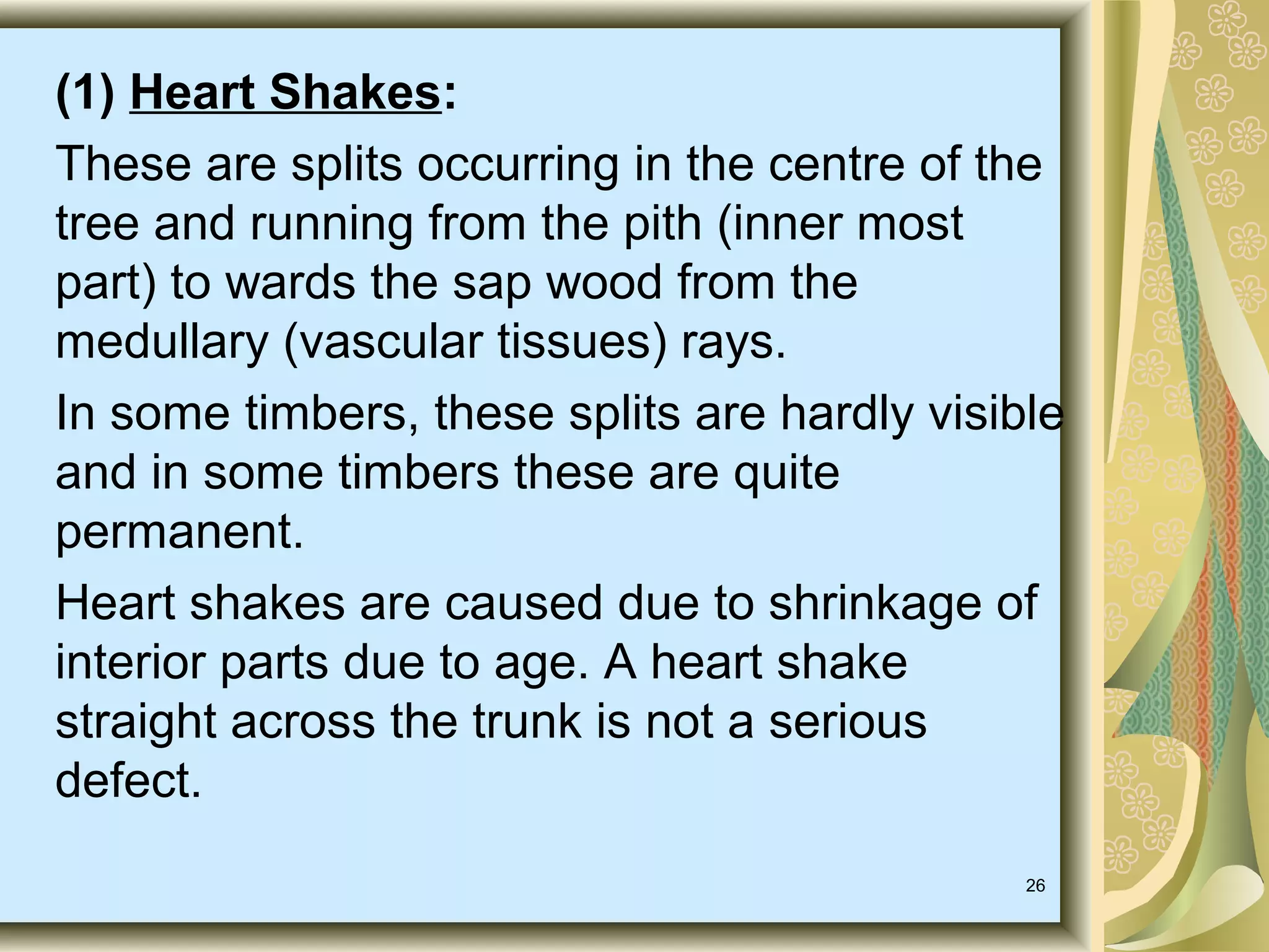 (1) Heart Shakes:
These are splits occurring in the centre of the
tree and running from the pith (inner most
part) to wards the sap wood from the
medullary (vascular tissues) rays.
In some timbers, these splits are hardly visible
and in some timbers these are quite
permanent.
Heart shakes are caused due to shrinkage of
interior parts due to age. A heart shake
straight across the trunk is not a serious
defect.
26

 