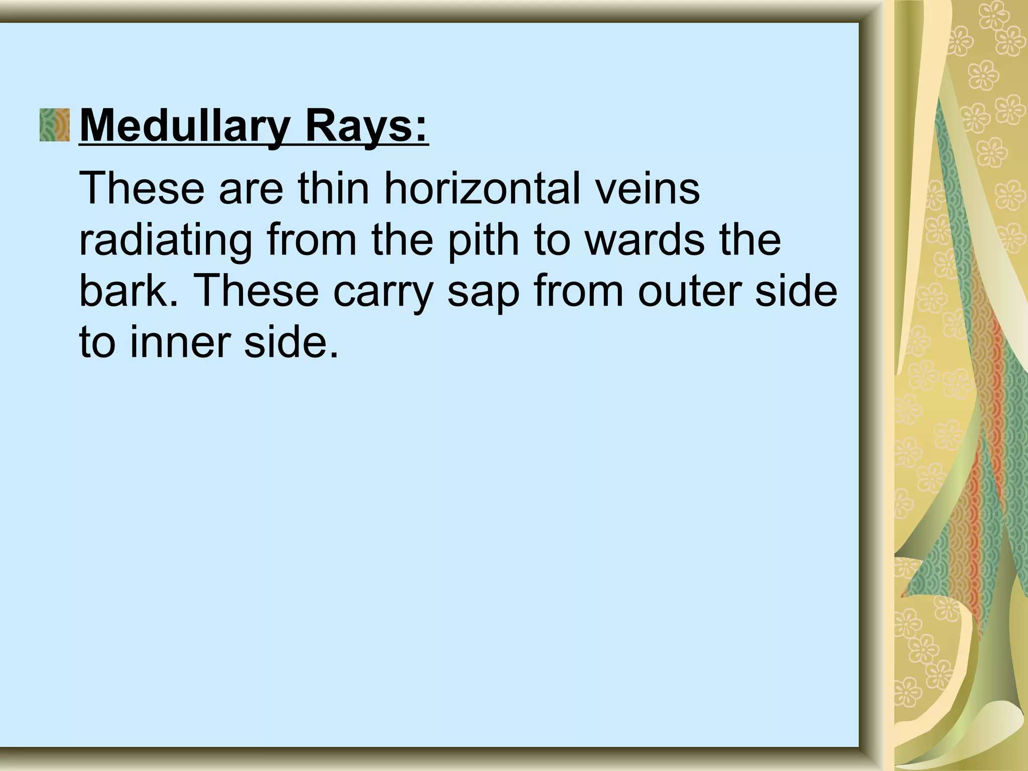 Medullary Rays:
These are thin horizontal veins
radiating from the pith to wards the
bark. These carry sap from outer side
to inner side.

 