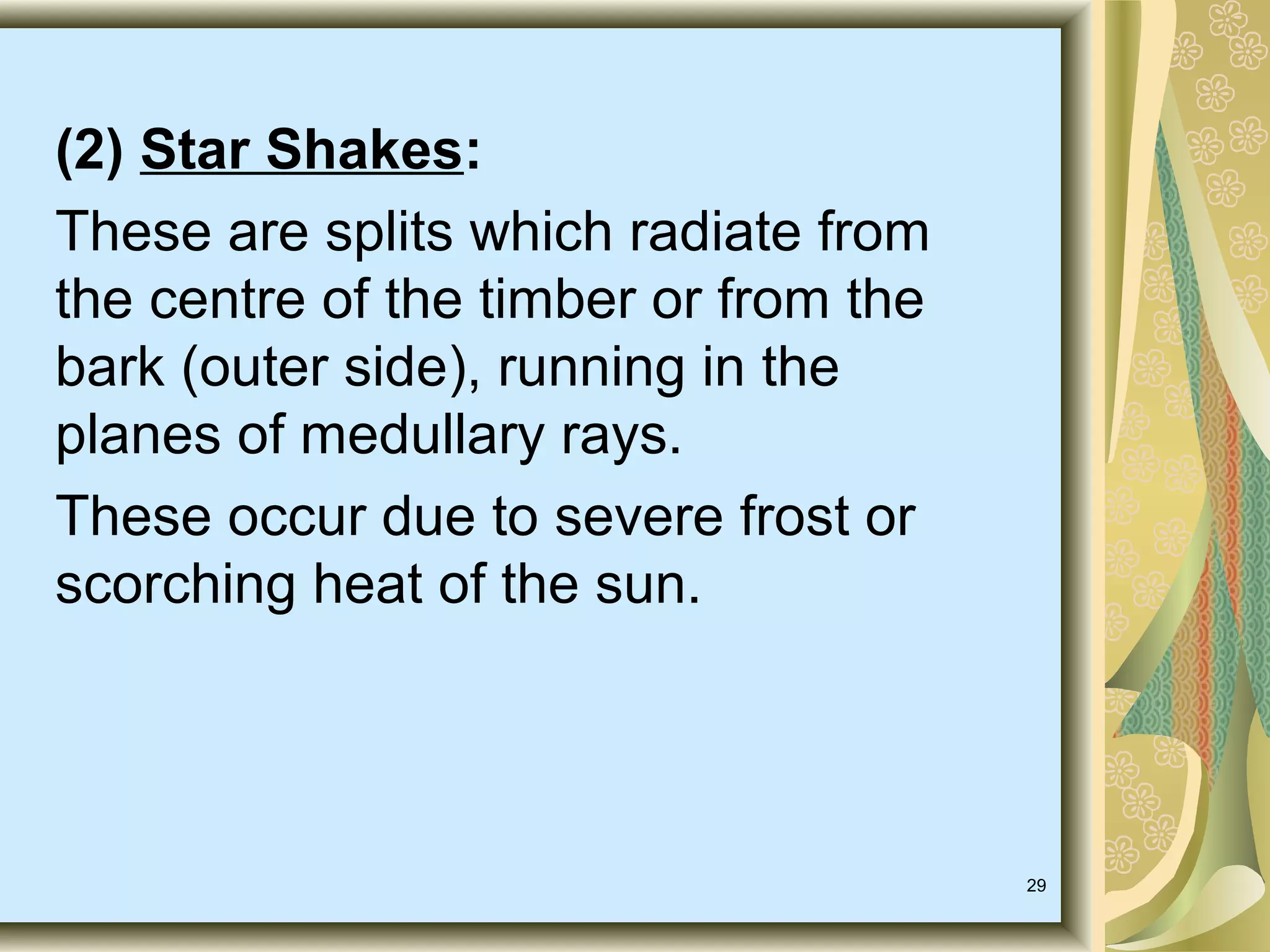 (2) Star Shakes:
These are splits which radiate from
the centre of the timber or from the
bark (outer side), running in the
planes of medullary rays.
These occur due to severe frost or
scorching heat of the sun.

29

 