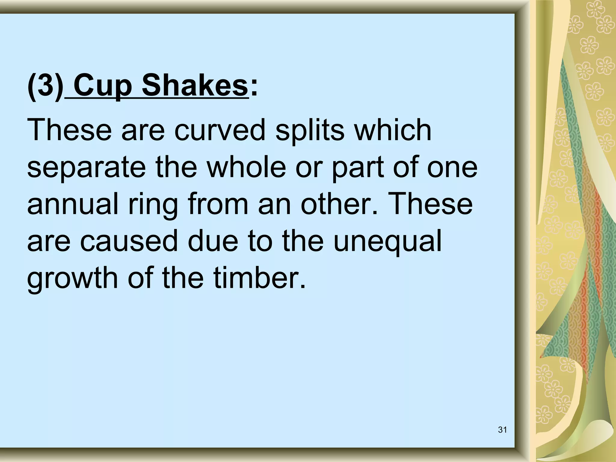 (3) Cup Shakes:
These are curved splits which
separate the whole or part of one
annual ring from an other. These
are caused due to the unequal
growth of the timber.

31

 