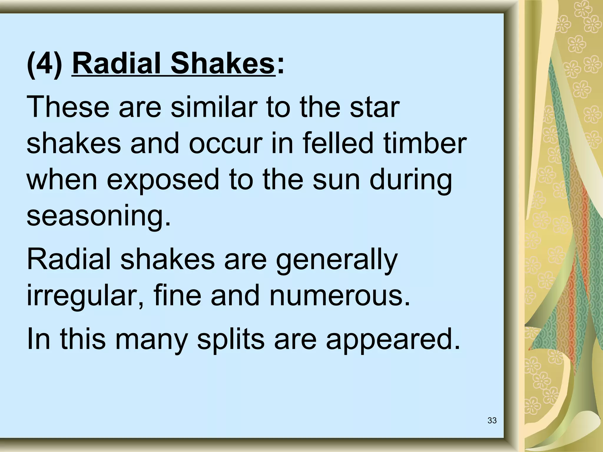 (4) Radial Shakes:
These are similar to the star
shakes and occur in felled timber
when exposed to the sun during
seasoning.
Radial shakes are generally
irregular, fine and numerous.
In this many splits are appeared.
33

 