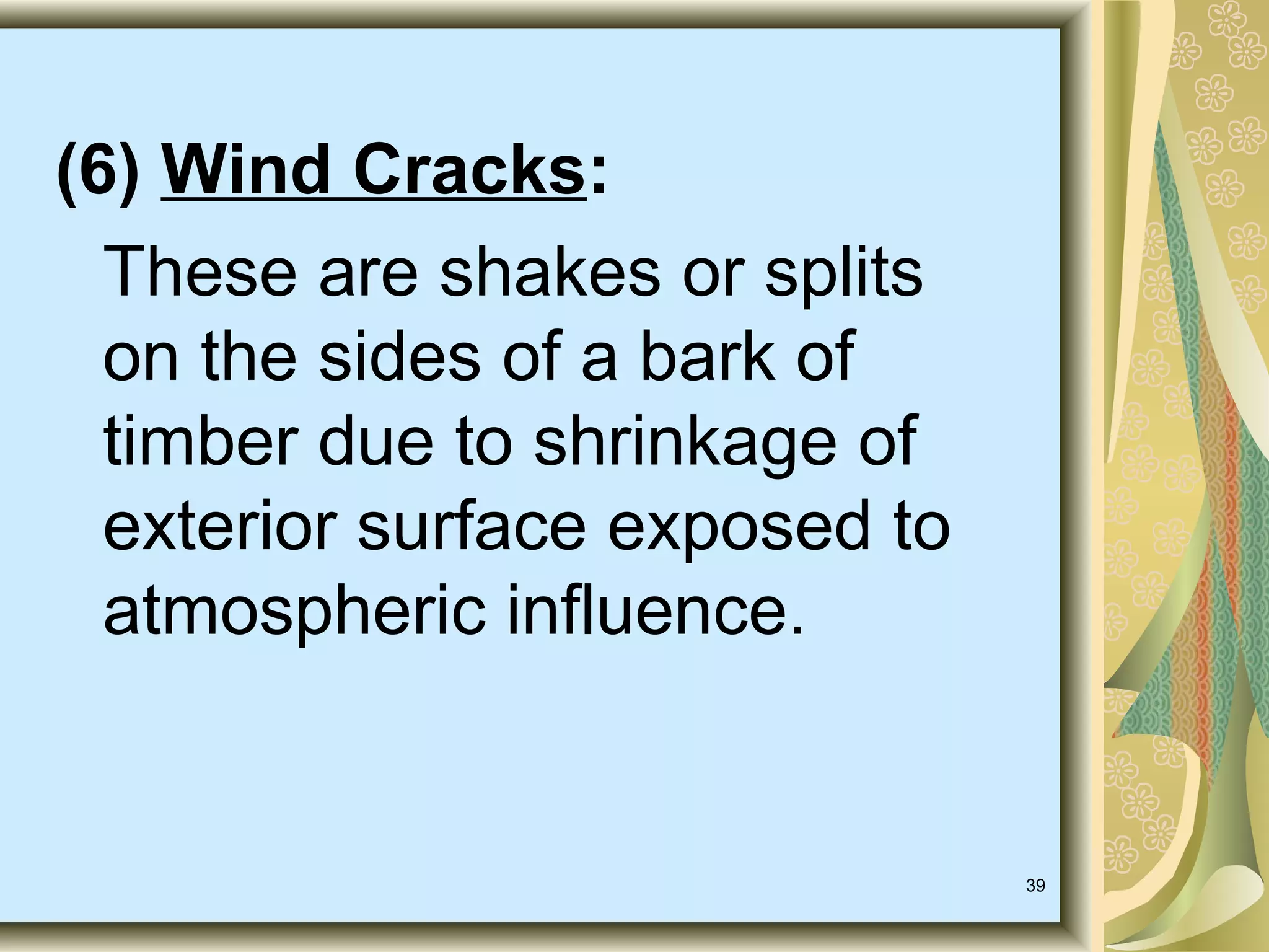 (6) Wind Cracks:
These are shakes or splits
on the sides of a bark of
timber due to shrinkage of
exterior surface exposed to
atmospheric influence.

39

 