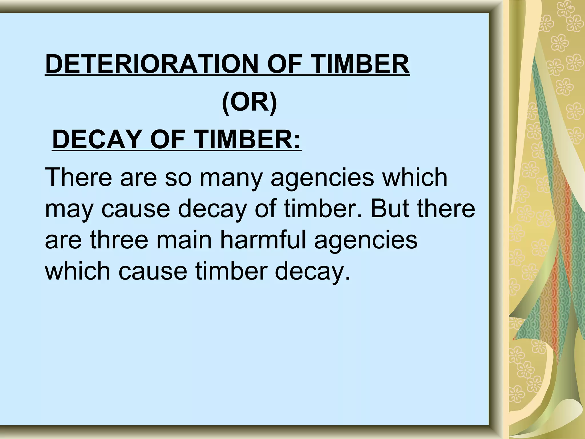 DETERIORATION OF TIMBER
(OR)
DECAY OF TIMBER:
There are so many agencies which
may cause decay of timber. But there
are three main harmful agencies
which cause timber decay.

 