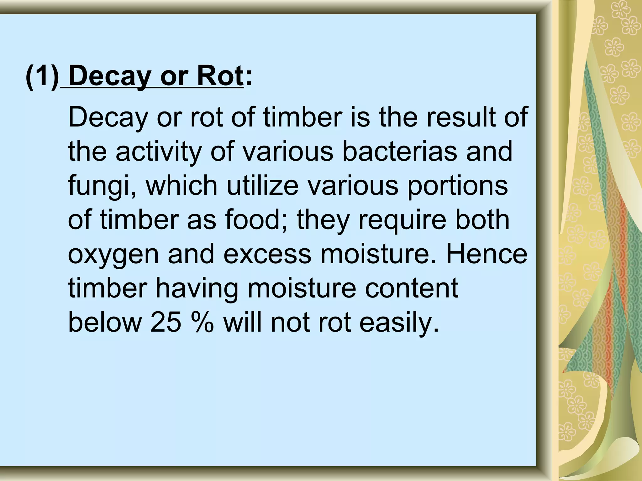 (1) Decay or Rot:
Decay or rot of timber is the result of
the activity of various bacterias and
fungi, which utilize various portions
of timber as food; they require both
oxygen and excess moisture. Hence
timber having moisture content
below 25 % will not rot easily.

 