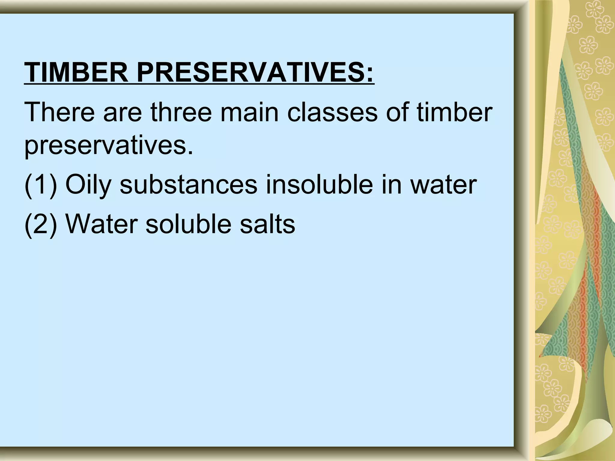 TIMBER PRESERVATIVES:
There are three main classes of timber
preservatives.
(1) Oily substances insoluble in water
(2) Water soluble salts

 