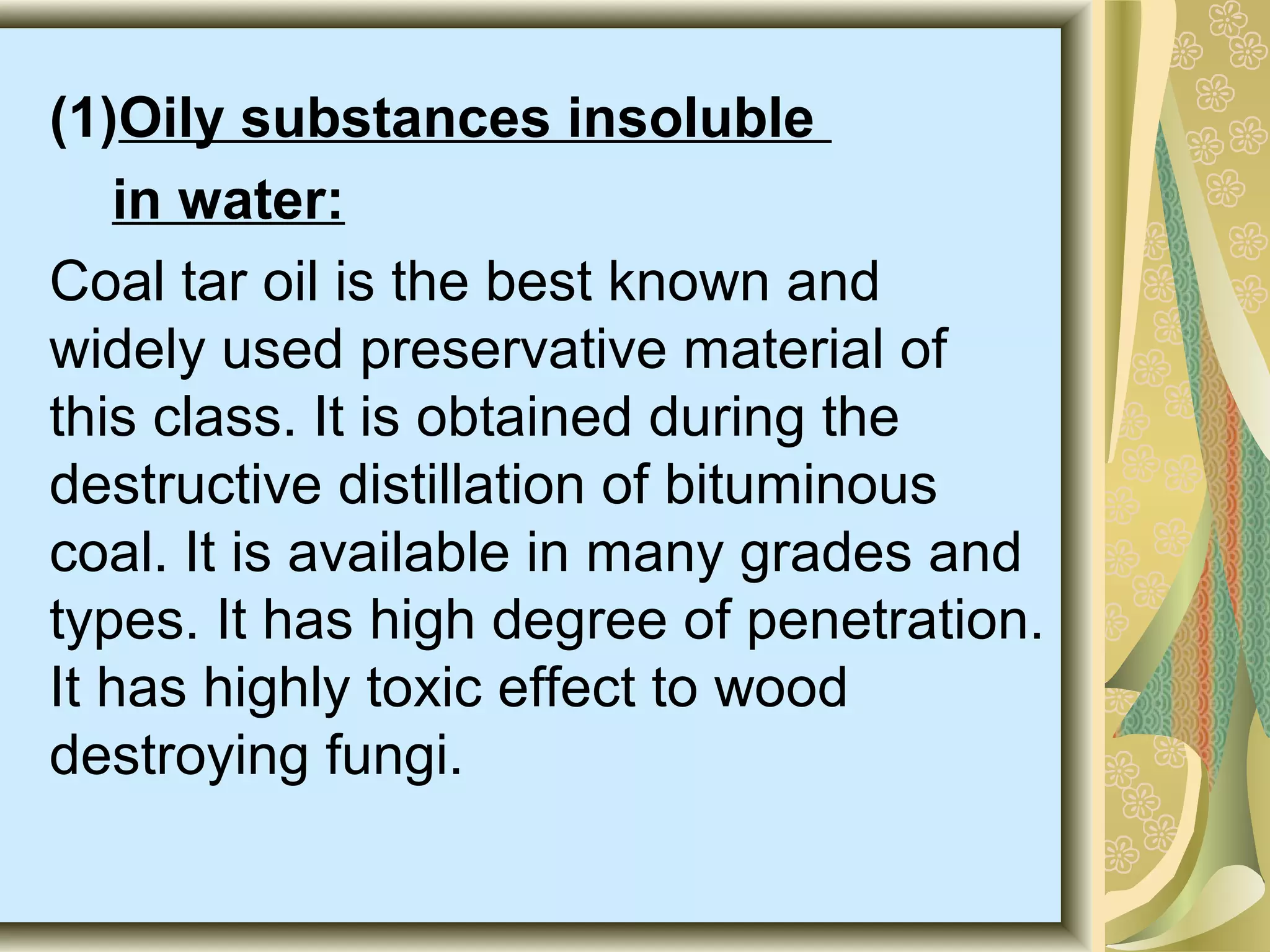 (1)Oily substances insoluble
in water:
Coal tar oil is the best known and
widely used preservative material of
this class. It is obtained during the
destructive distillation of bituminous
coal. It is available in many grades and
types. It has high degree of penetration.
It has highly toxic effect to wood
destroying fungi.

 
