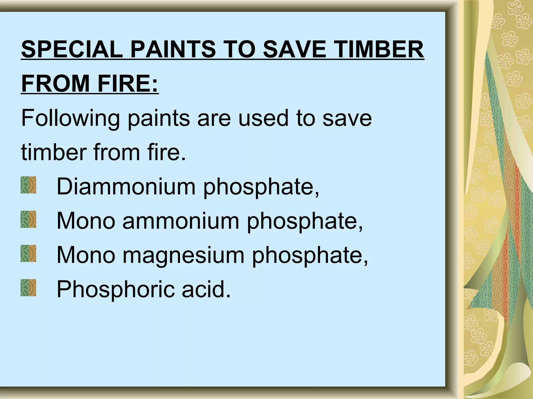 SPECIAL PAINTS TO SAVE TIMBER
FROM FIRE:
Following paints are used to save
timber from fire.
Diammonium phosphate,
Mono ammonium phosphate,
Mono magnesium phosphate,
Phosphoric acid.

 