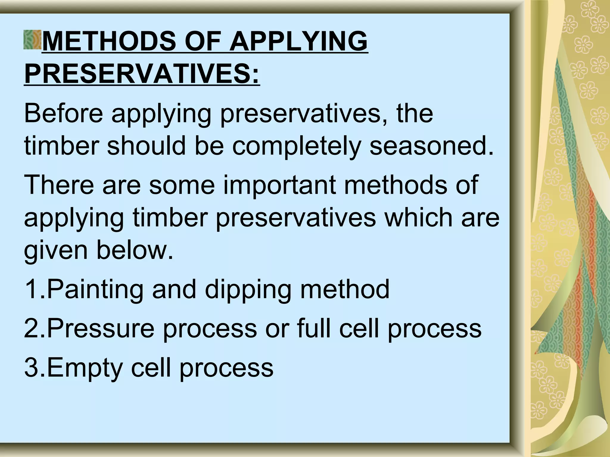 METHODS OF APPLYING
PRESERVATIVES:
Before applying preservatives, the
timber should be completely seasoned.
There are some important methods of
applying timber preservatives which are
given below.
1.Painting and dipping method
2.Pressure process or full cell process
3.Empty cell process

 